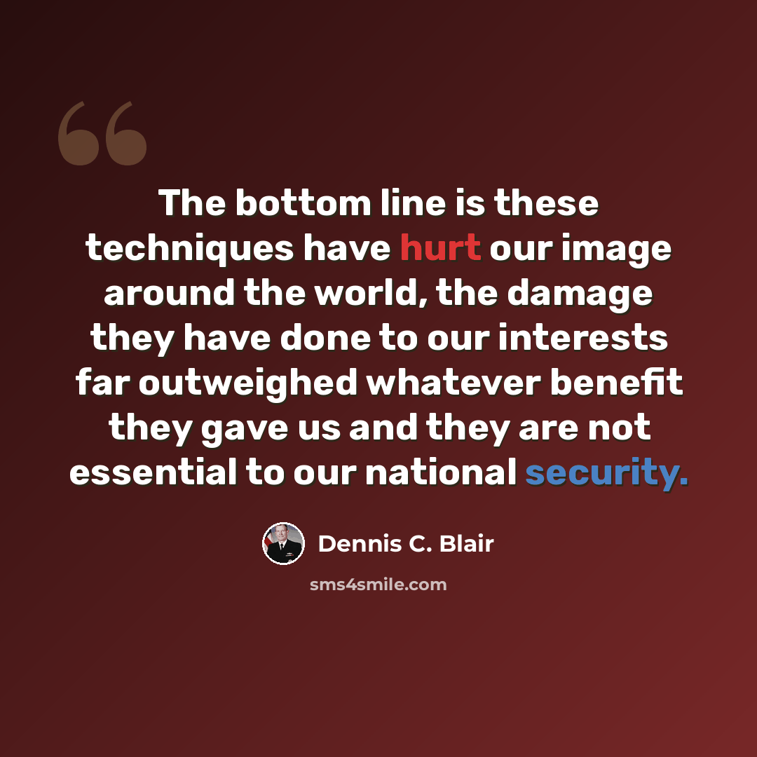 “The bottom line is these techniques have hurt our image around the world, the damage they have done to our interests far outweighed whatever benefit they gave us and they are not essential to our national security.” quote by Dennis C. Blair