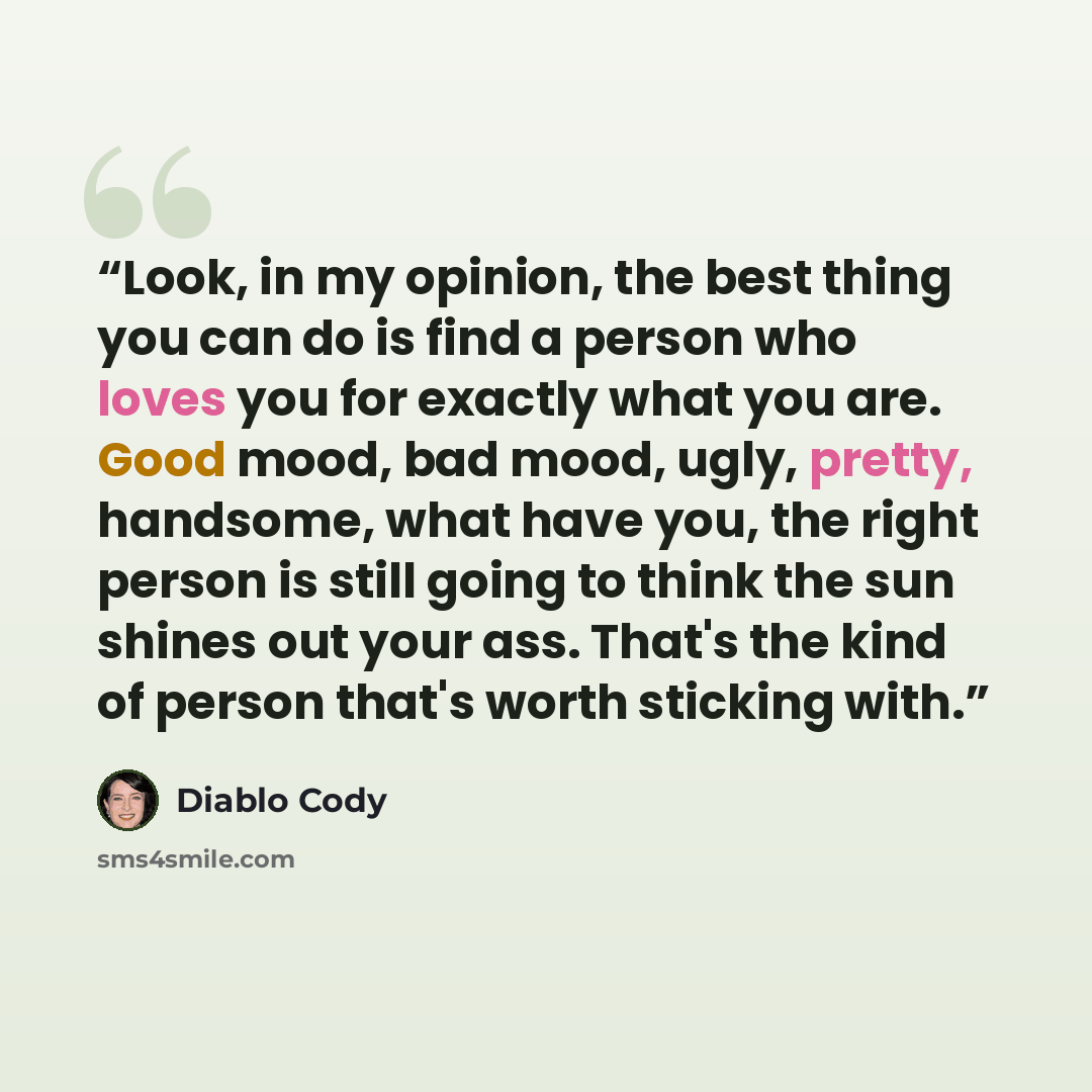 “Look, in my opinion, the best thing you can do is find a person who loves you for exactly what you are. Good mood, bad mood, ugly, pretty, handsome, what have you, the right person is still going to think the sun shines out your ass. That's the kind of person that's worth sticking with.” quote by Diablo Cody