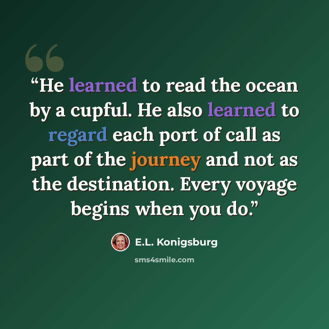 “He learned to read the ocean by a cupful. He also learned to regard each port of call as part of the journey and not as the destination. Every voyage begins when you do.” quote by E.L. Konigsburg