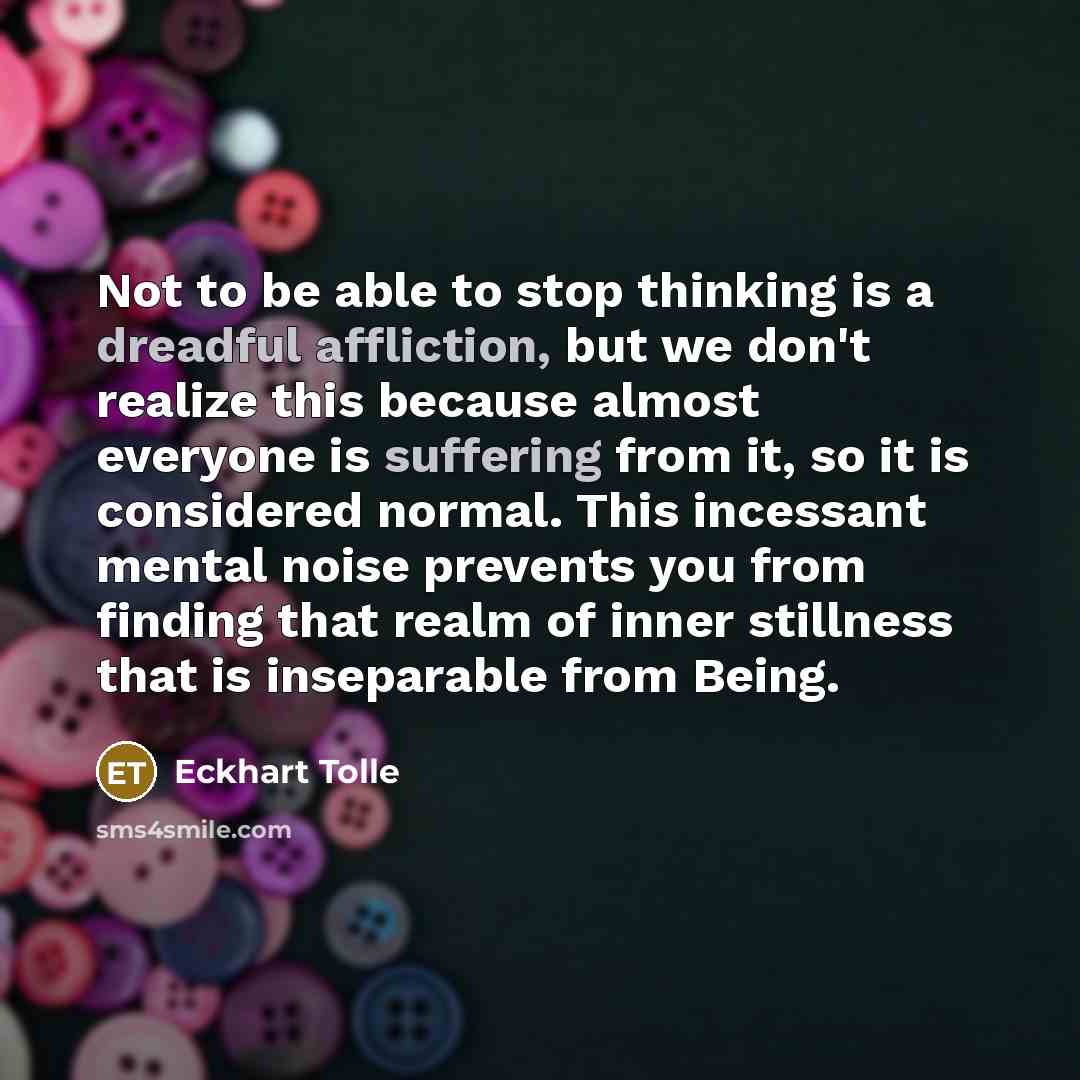 “Not to be able to stop thinking is a dreadful affliction, but we don't realize this because almost everyone is suffering from it, so it is considered normal. This incessant mental noise prevents you from finding that realm of inner stillness that is inseparable from Being.” quote by Eckhart Tolle