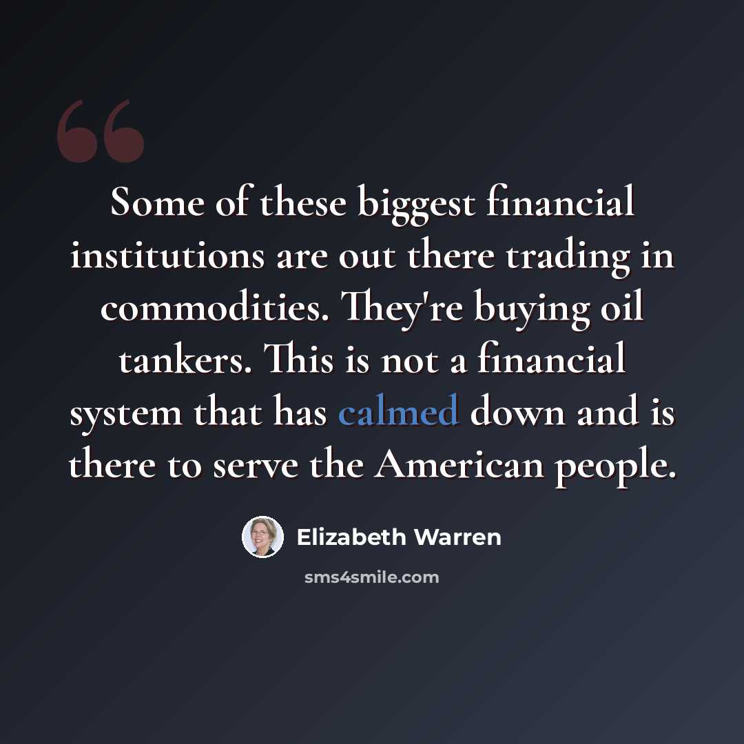 “Some of these biggest financial institutions are out there trading in commodities. They're buying oil tankers. This is not a financial system that has calmed down and is there to serve the American people.” quote by Elizabeth Warren