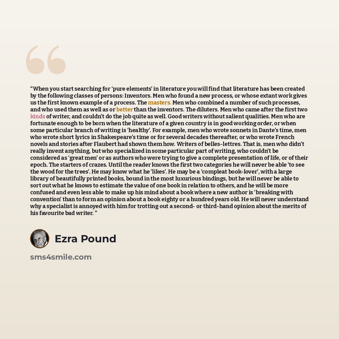 “When you start searching for ‘pure elements’ in literature you will find that literature has been created by the following classes of persons: Inventors. Men who found a new process, or whose extant work gives us the first known example of a process. The masters. Men who combined a number of such…” quote by Ezra Pound
