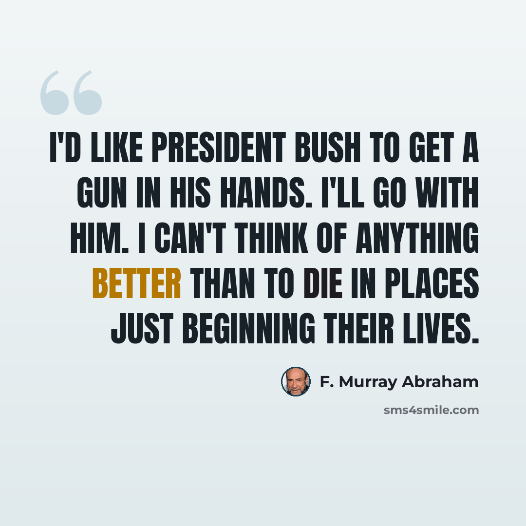 “I'd like President Bush to get a gun in his hands. I'll go with him. I can't think of anything better than to die in places just beginning their lives.” quote by F. Murray Abraham