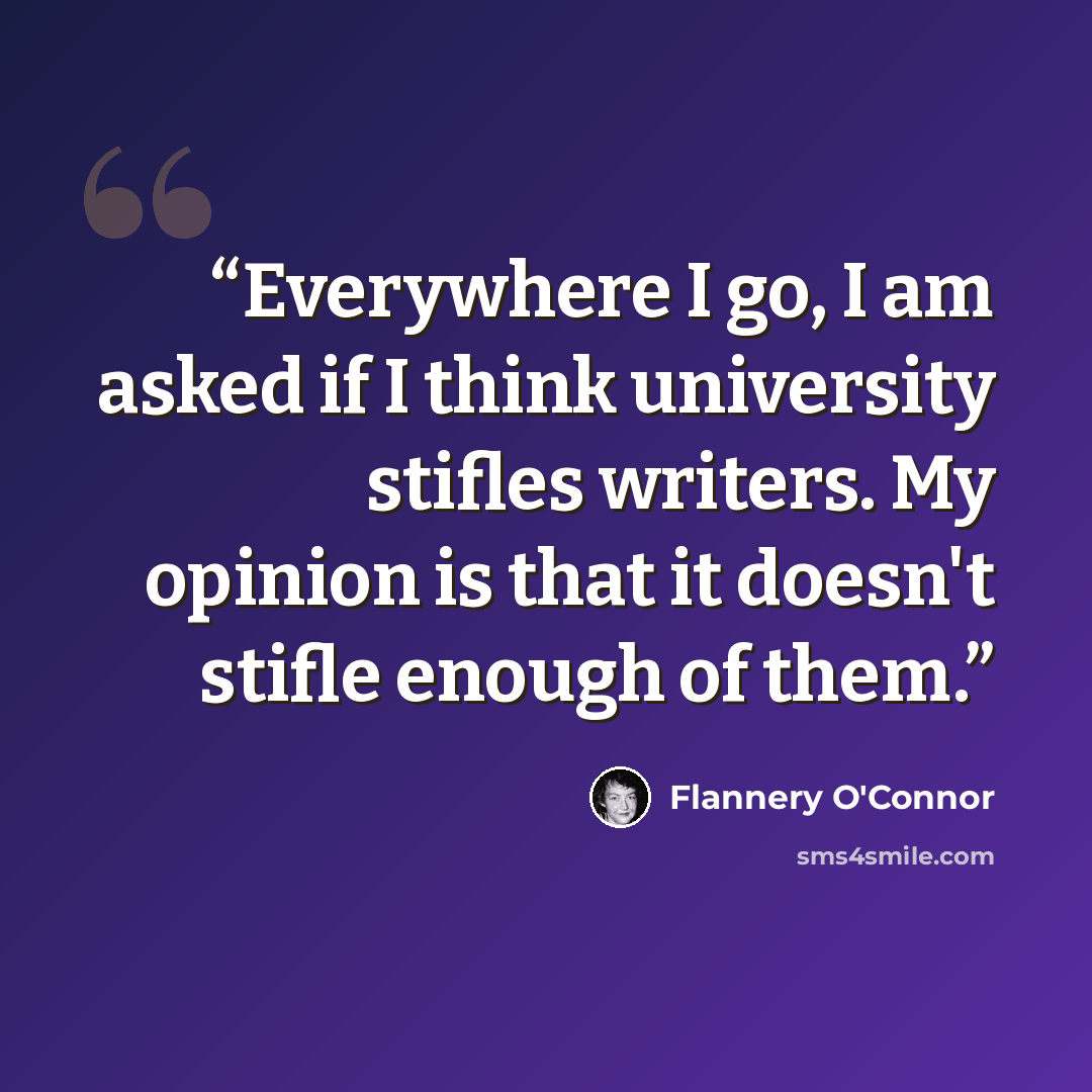 “Everywhere I go, I am asked if I think university stifles writers. My opinion is that it doesn't stifle enough of them.” quote by Flannery O'Connor