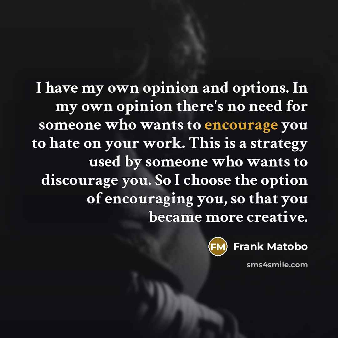 “I have my own opinion and options. In my own opinion there's no need for someone who wants to encourage you to hate on your work. This is a strategy used by someone who wants to discourage you. So I choose the option of encouraging you, so that you became more creative.” quote by Frank Matobo