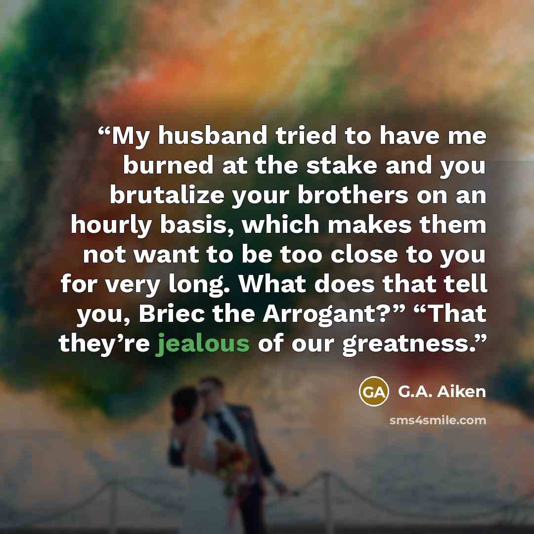 “My husband tried to have me burned at the stake and you brutalize your brothers on an hourly basis, which makes them not want to be too close to you for very long. What does that tell you, Briec the Arrogant?” “That they’re jealous of our greatness.” quote by G.A. Aiken