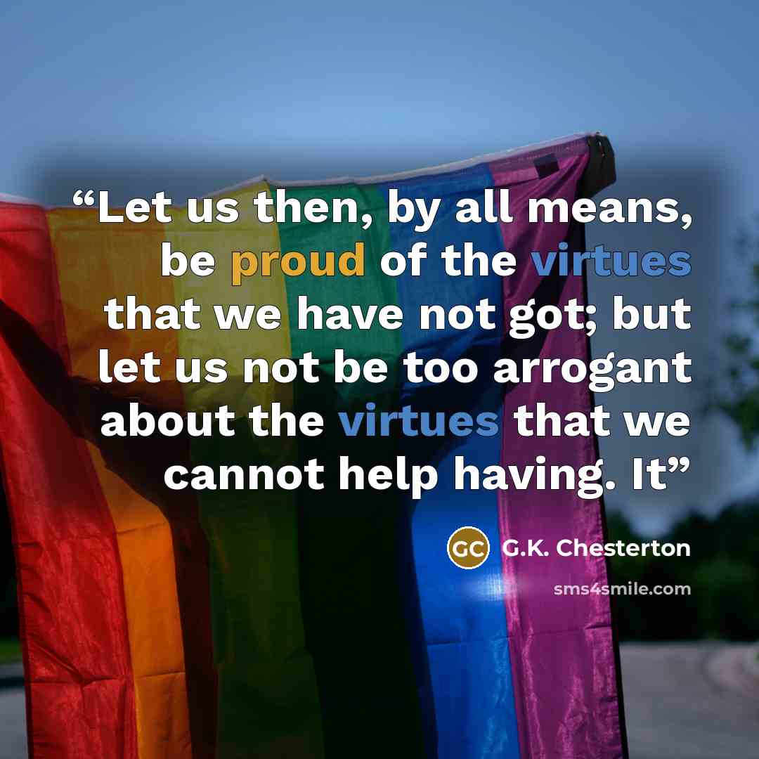 “Let us then, by all means, be proud of the virtues that we have not got; but let us not be too arrogant about the virtues that we cannot help having. It” quote by G.K. Chesterton