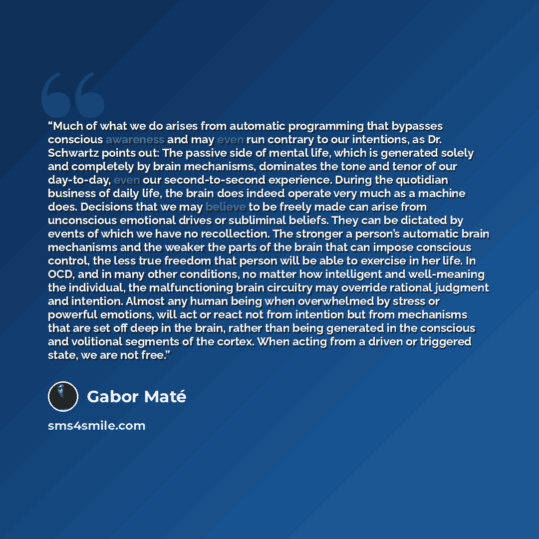 “Much of what we do arises from automatic programming that bypasses conscious awareness and may even run contrary to our intentions, as Dr. Schwartz points out: The passive side of mental life, which is generated solely and completely by brain mechanisms, dominates the tone and tenor of our…” quote by Gabor Maté