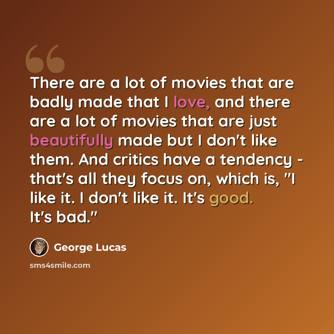 “There are a lot of movies that are badly made that I love, and there are a lot of movies that are just beautifully made but I don't like them. And critics have a tendency - that's all they focus on, which is, "I like it. I don't like it. It's good. It's bad."” quote by George Lucas