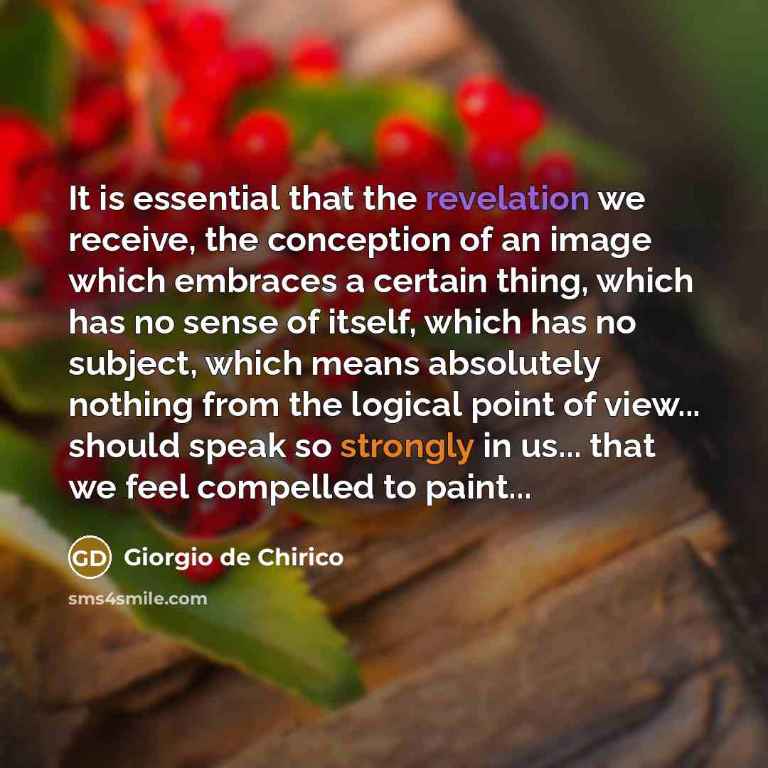 “It is essential that the revelation we receive, the conception of an image which embraces a certain thing, which has no sense of itself, which has no subject, which means absolutely nothing from the logical point of view... should speak so strongly in us... that we feel compelled to paint...” quote by Giorgio de Chirico