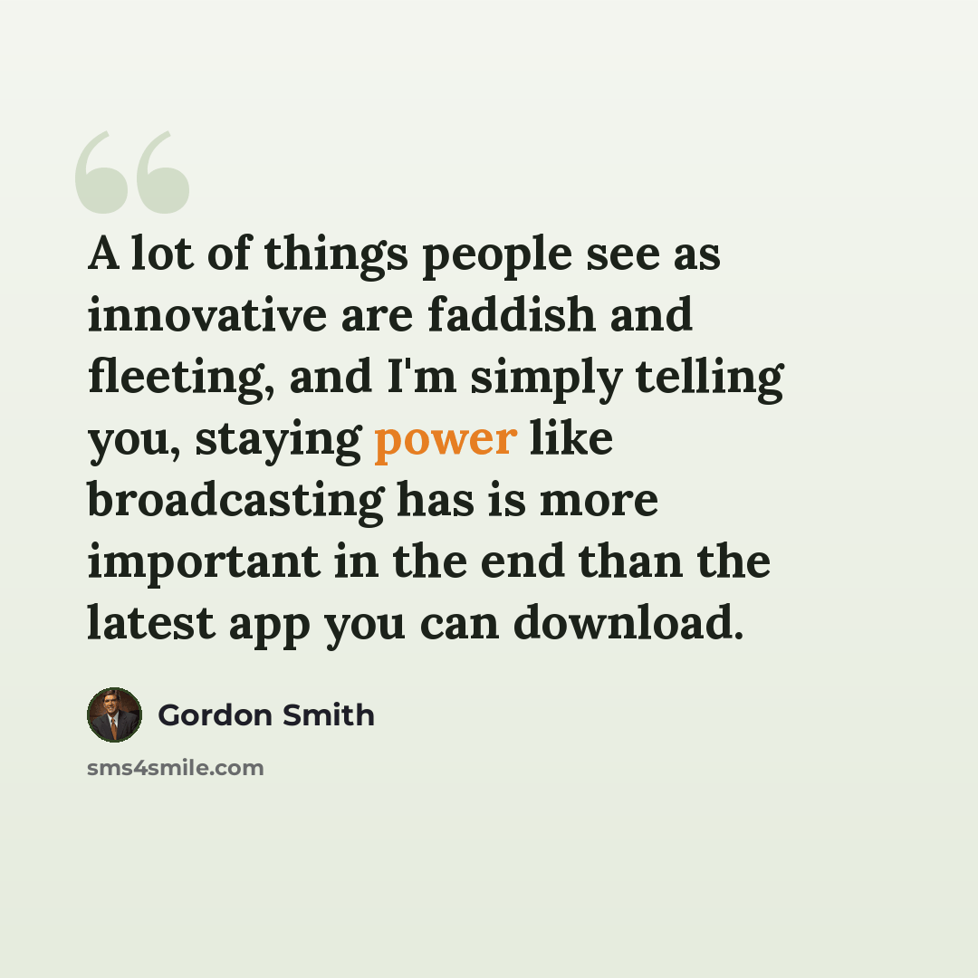 “A lot of things people see as innovative are faddish and fleeting, and I'm simply telling you, staying power like broadcasting has is more important in the end than the latest app you can download.” quote by Gordon Smith