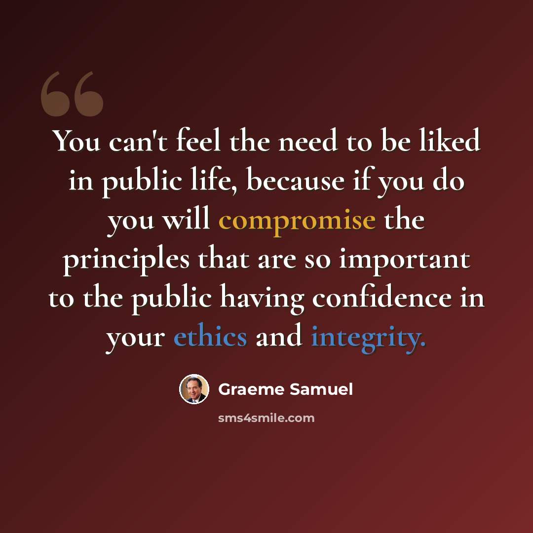 “You can't feel the need to be liked in public life, because if you do you will compromise the principles that are so important to the public having confidence in your ethics and integrity.” quote by Graeme Samuel