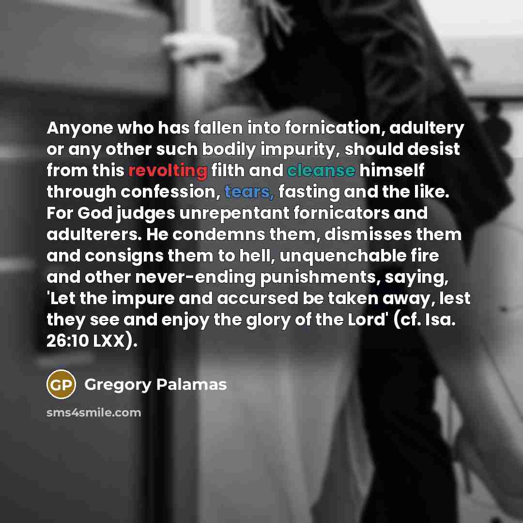 “Anyone who has fallen into fornication, adultery or any other such bodily impurity, should desist from this revolting filth and cleanse himself through confession, tears, fasting and the like. For God judges unrepentant fornicators and adulterers. He condemns them, dismisses them and consigns them…” quote by Gregory Palamas