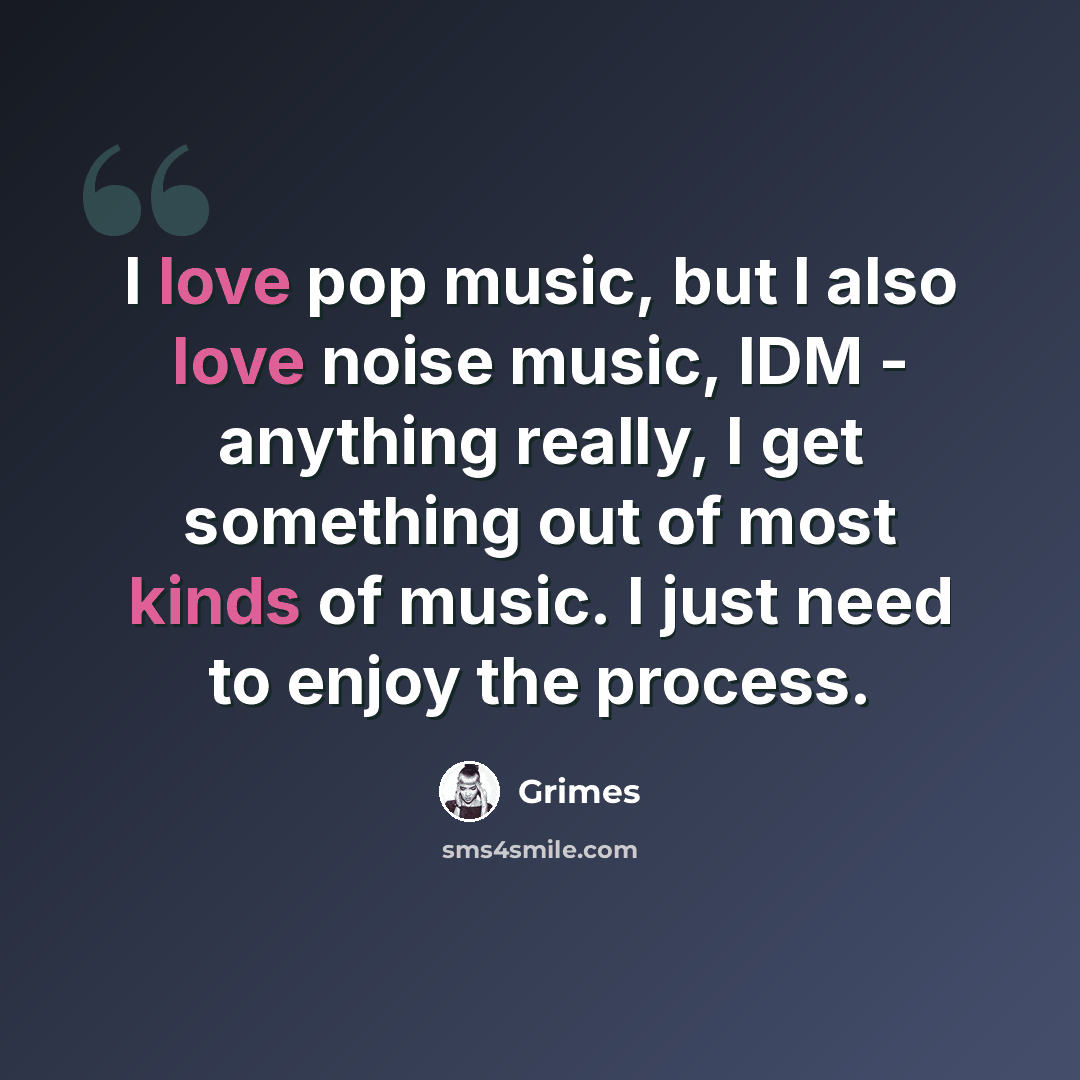 “I love pop music, but I also love noise music, IDM - anything really, I get something out of most kinds of music. I just need to enjoy the process.” quote by Grimes