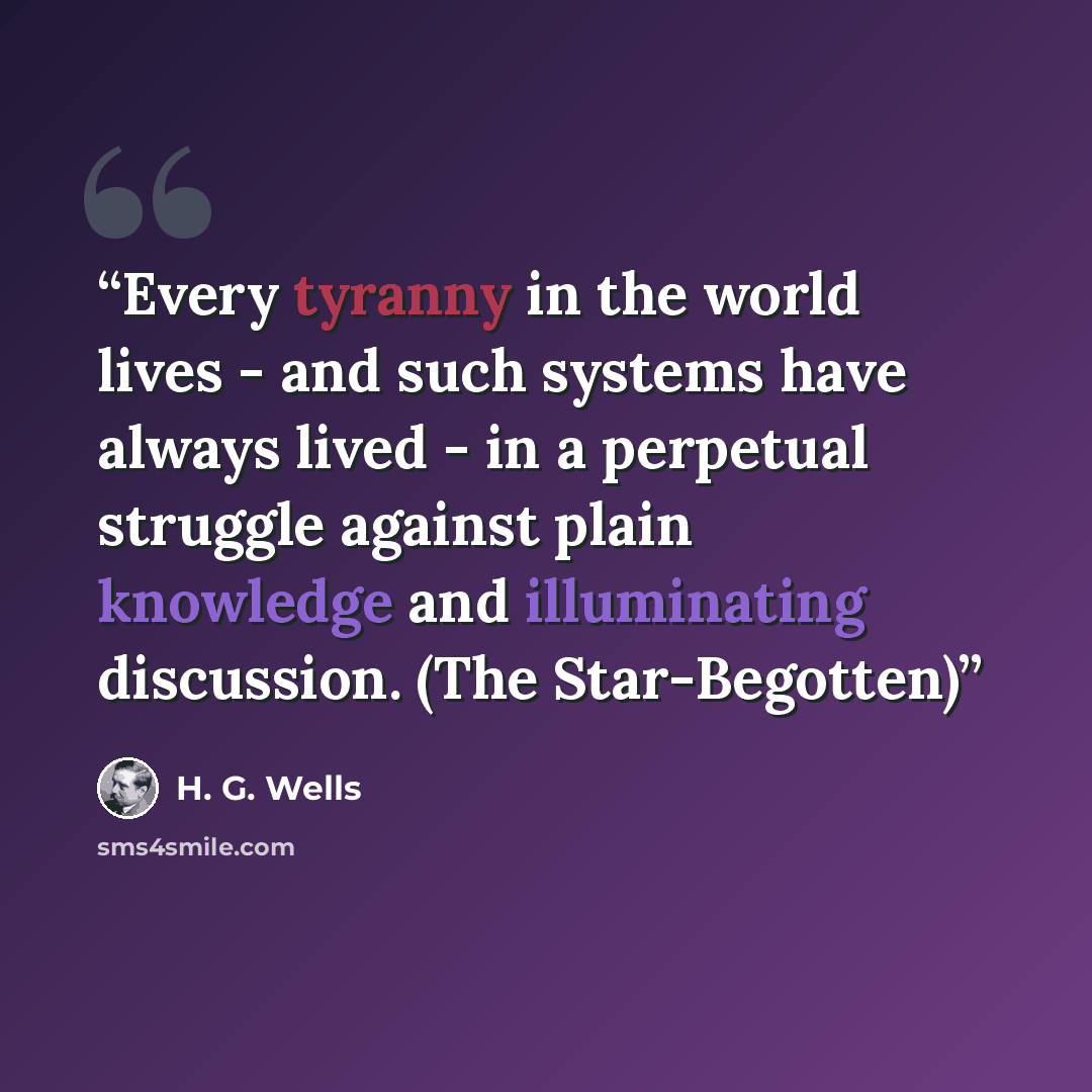 “Every tyranny in the world lives - and such systems have always lived - in a perpetual struggle against plain knowledge and illuminating discussion. (The Star-Begotten)” quote by H. G. Wells