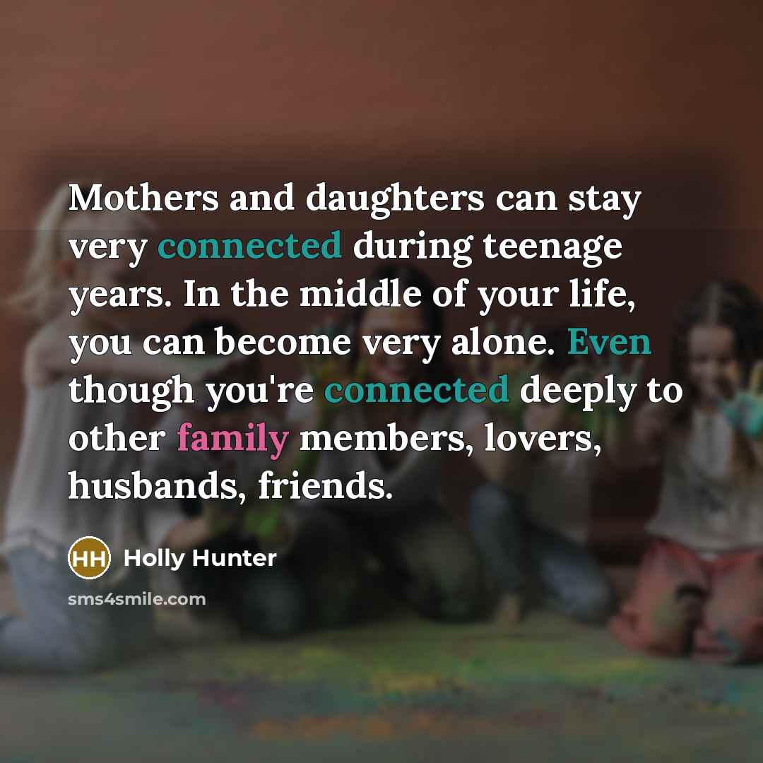 “Mothers and daughters can stay very connected during teenage years. In the middle of your life, you can become very alone. Even though you're connected deeply to other family members, lovers, husbands, friends.” quote by Holly Hunter