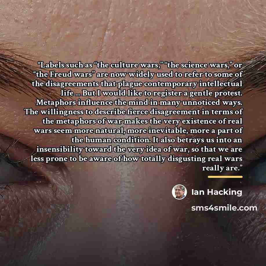 “Labels such as ‘‘the culture wars,’’ ‘‘the science wars,’’ or ‘‘the Freud wars’’ are now widely used to refer to some of the disagreements that plague contemporary intellectual life ... But I would like to register a gentle protest. Metaphors influence the mind in many unnoticed ways. The…” quote by Ian Hacking