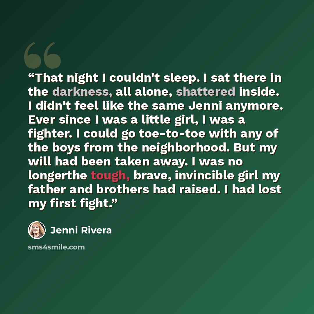 “That night I couldn't sleep. I sat there in the darkness, all alone, shattered inside. I didn't feel like the same Jenni anymore. Ever since I was a little girl, I was a fighter. I could go toe-to-toe with any of the boys from the neighborhood. But my will had been taken away. I was no longerthe…” quote by Jenni Rivera