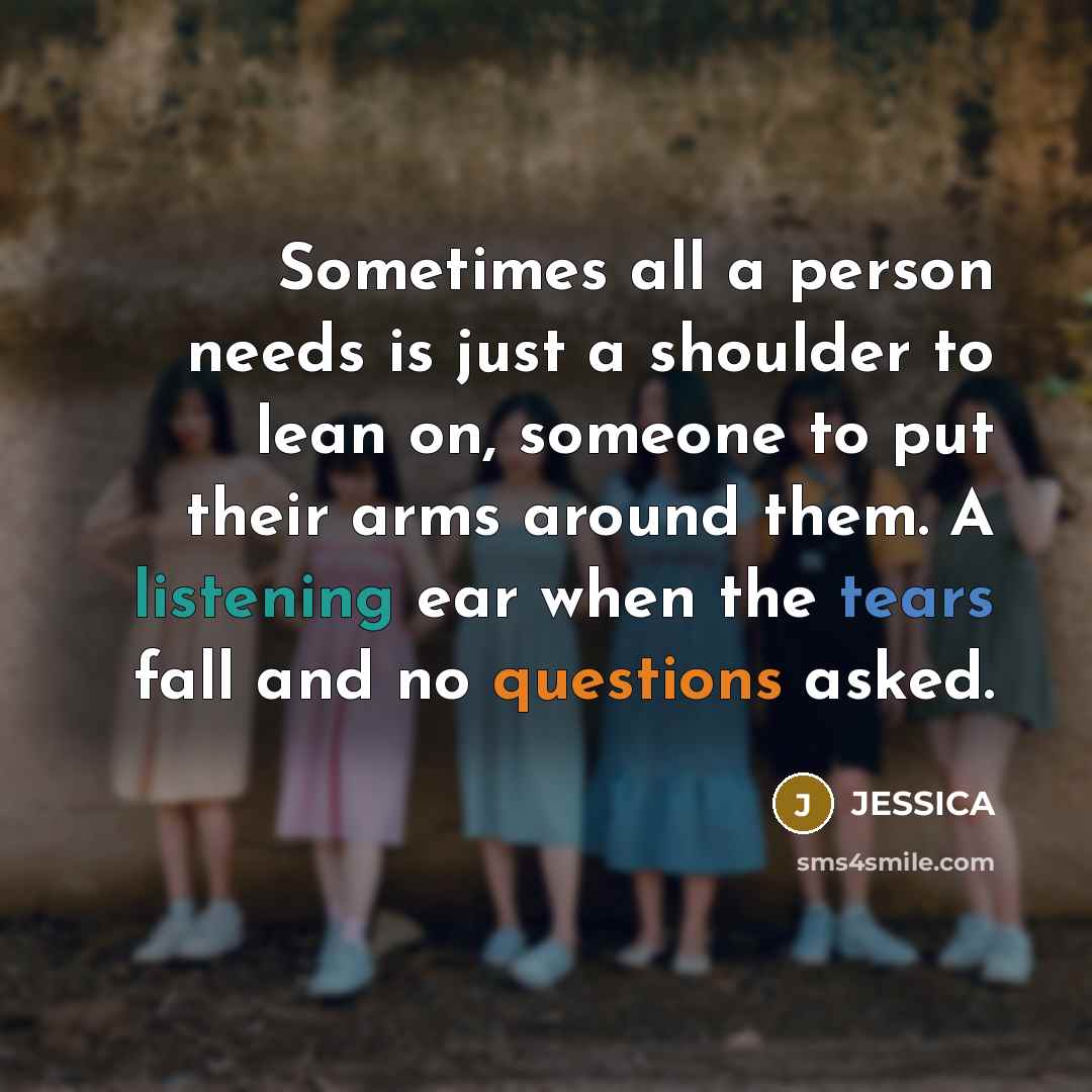 “Sometimes all a person needs is just a shoulder to lean on, someone to put their arms around them. A listening ear when the tears fall and no questions asked.” quote by Jessica