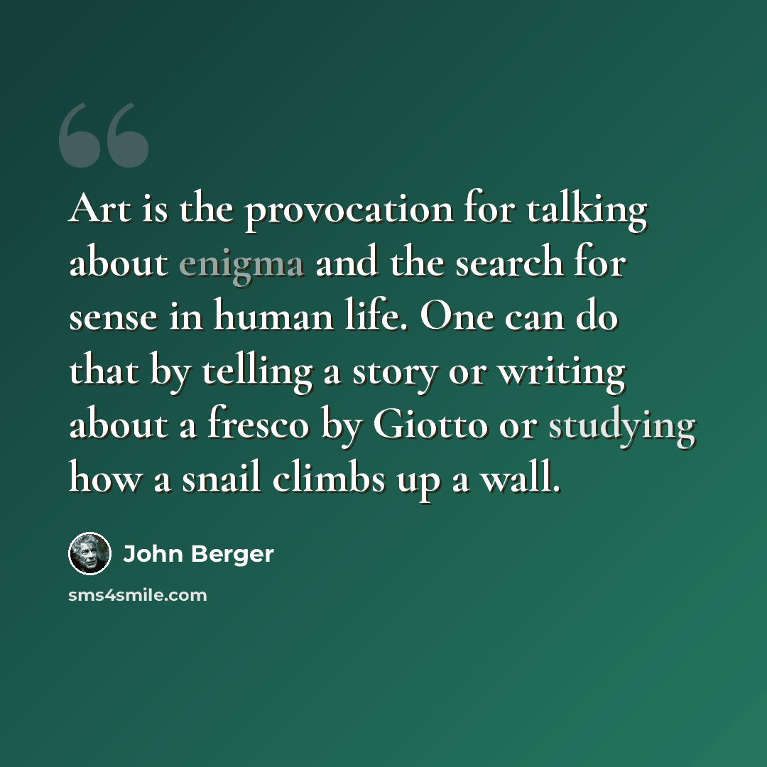 “Art is the provocation for talking about enigma and the search for sense in human life. One can do that by telling a story or writing about a fresco by Giotto or studying how a snail climbs up a wall.” quote by John Berger