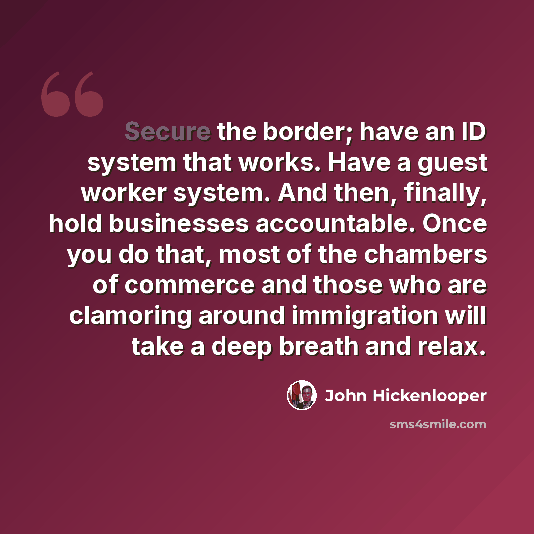 “Secure the border; have an ID system that works. Have a guest worker system. And then, finally, hold businesses accountable. Once you do that, most of the chambers of commerce and those who are clamoring around immigration will take a deep breath and relax.” quote by John Hickenlooper