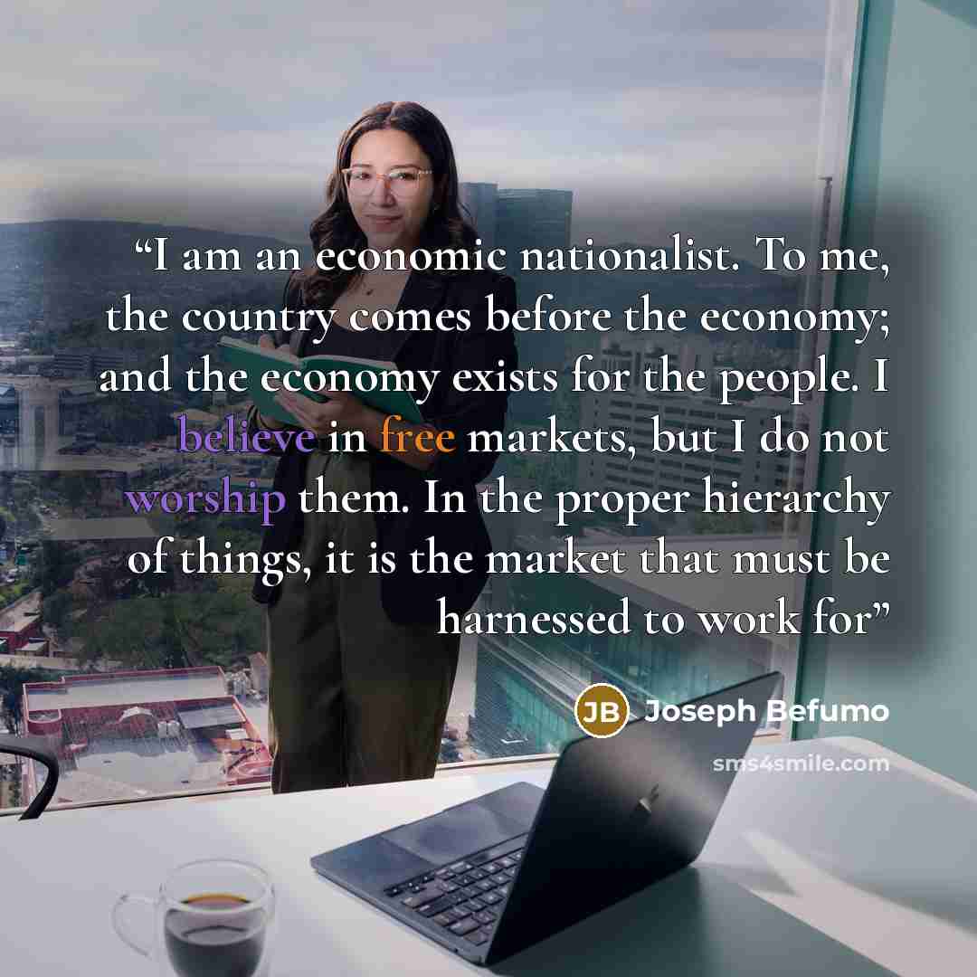 “I am an economic nationalist. To me, the country comes before the economy; and the economy exists for the people. I believe in free markets, but I do not worship them. In the proper hierarchy of things, it is the market that must be harnessed to work for” quote by Joseph Befumo