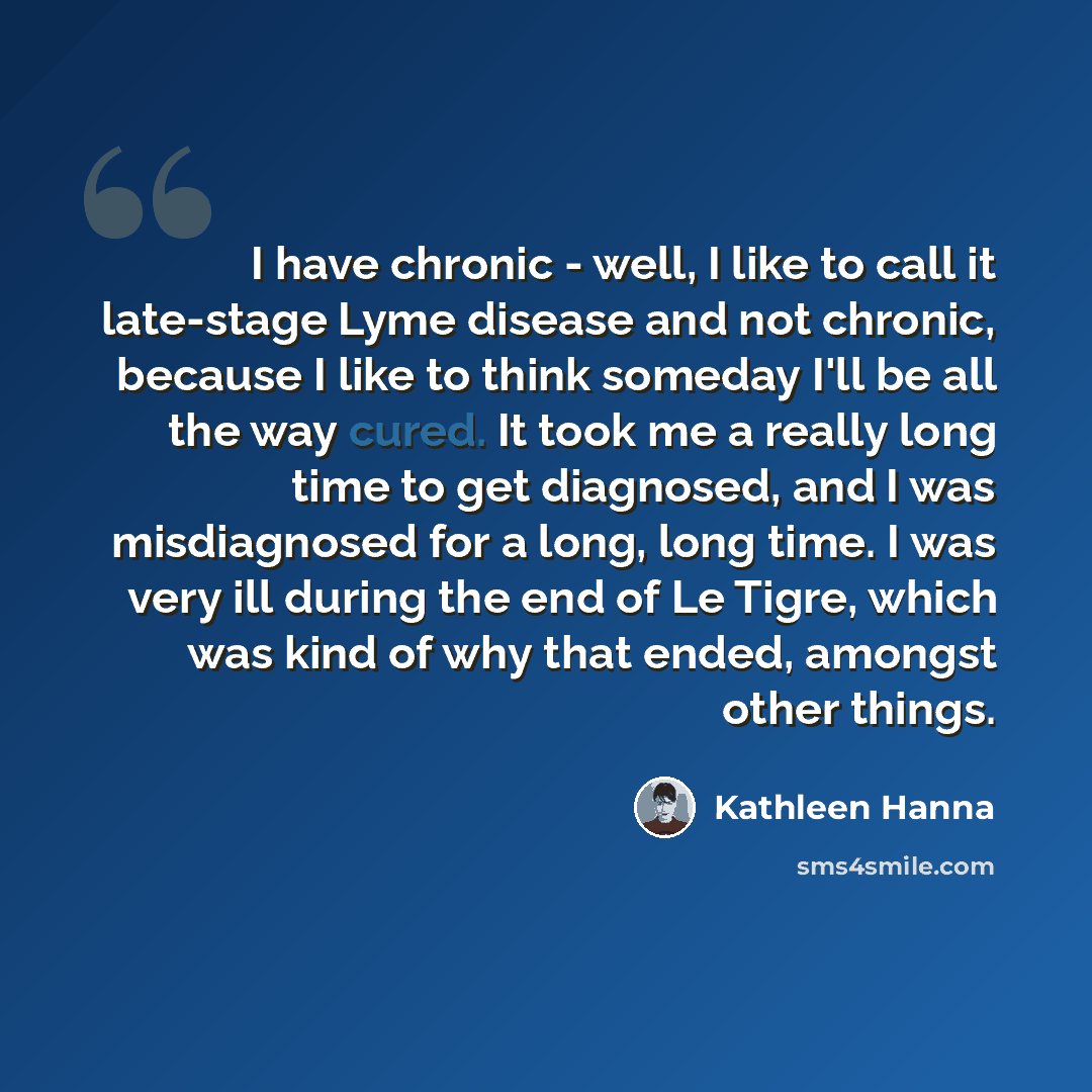 “I have chronic - well, I like to call it late-stage Lyme disease and not chronic, because I like to think someday I'll be all the way cured. It took me a really long time to get diagnosed, and I was misdiagnosed for a long, long time. I was very ill during the end of Le Tigre, which was kind of…” quote by Kathleen Hanna