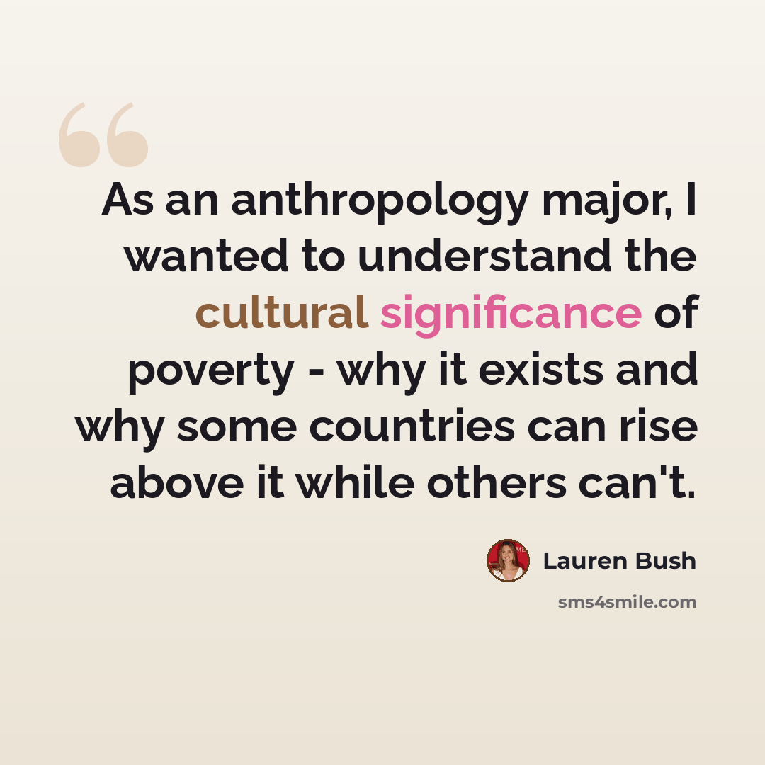 “As an anthropology major, I wanted to understand the cultural significance of poverty - why it exists and why some countries can rise above it while others can't.” quote by Lauren Bush