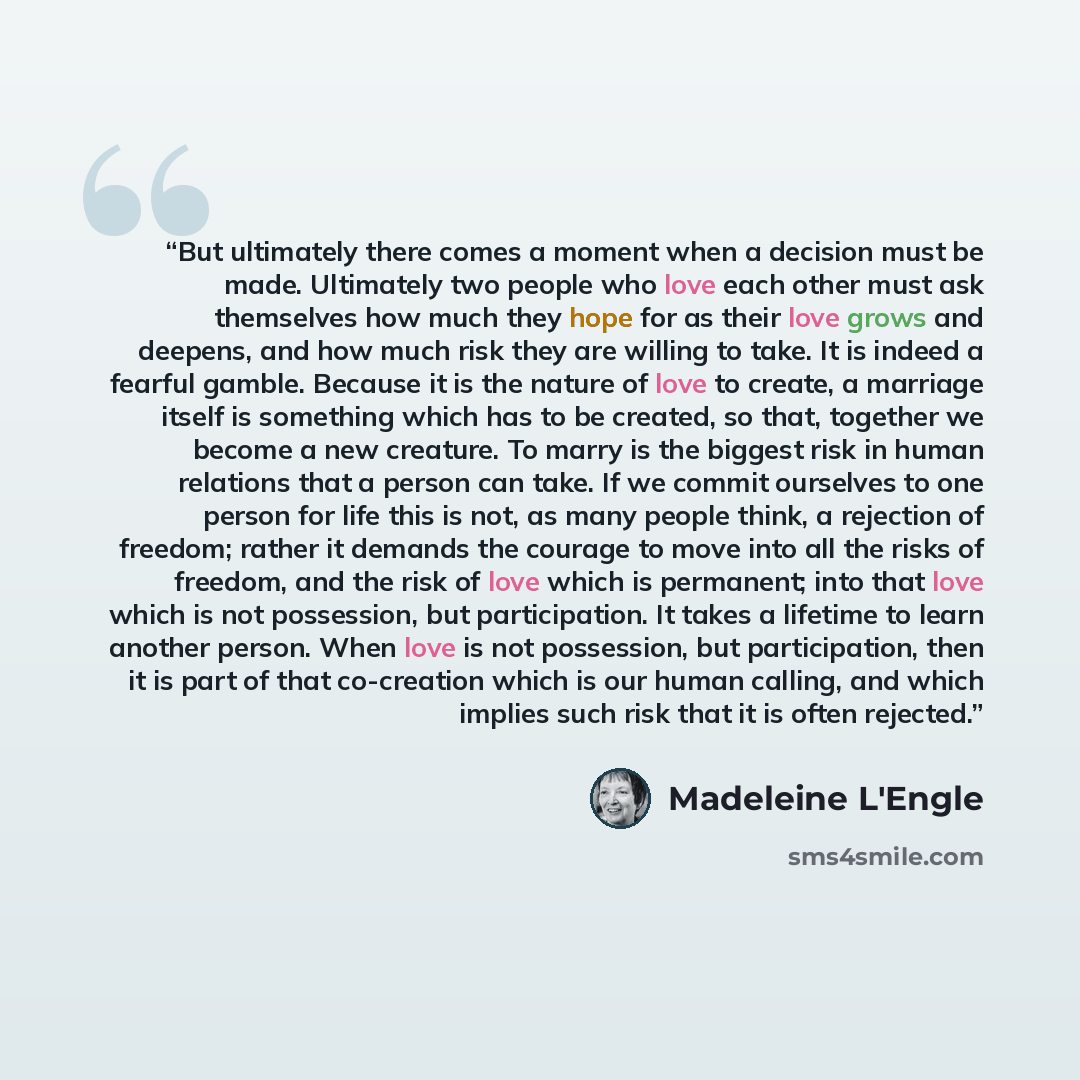 “But ultimately there comes a moment when a decision must be made. Ultimately two people who love each other must ask themselves how much they hope for as their love grows and deepens, and how much risk they are willing to take. It is indeed a fearful gamble. Because it is the nature of love to…” quote by Madeleine L'Engle