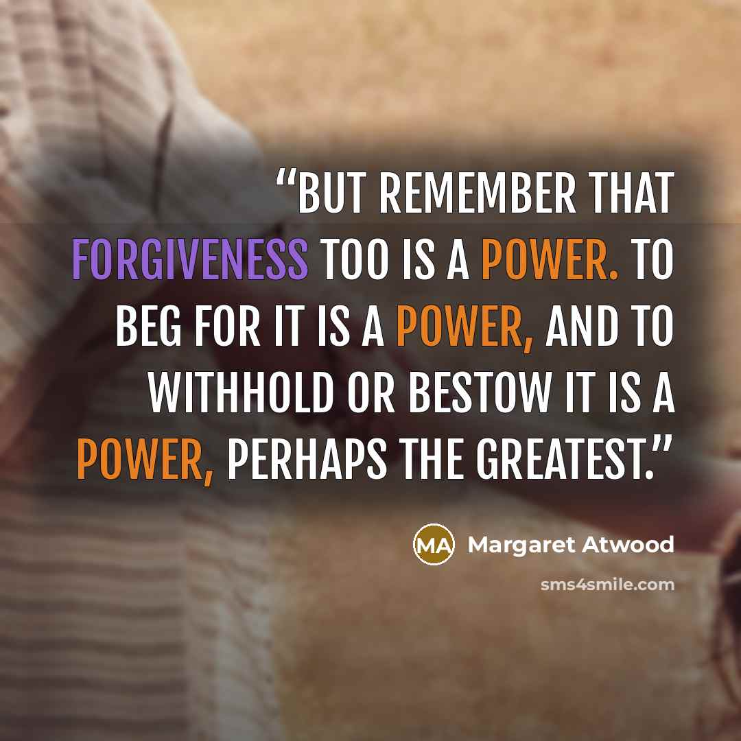 “But remember that forgiveness too is a power. To beg for it is a power, and to withhold or bestow it is a power, perhaps the greatest.” quote by Margaret Atwood