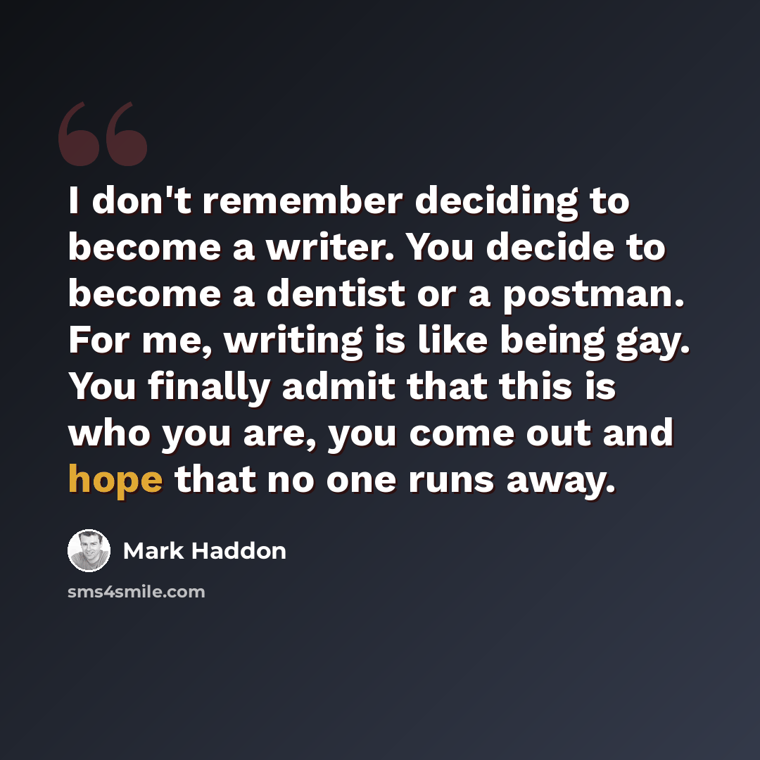 “I don't remember deciding to become a writer. You decide to become a dentist or a postman. For me, writing is like being gay. You finally admit that this is who you are, you come out and hope that no one runs away.” quote by Mark Haddon
