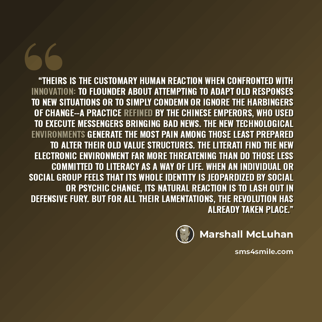 “Theirs is the customary human reaction when confronted with innovation: to flounder about attempting to adapt old responses to new situations or to simply condemn or ignore the harbingers of change--a practice refined by the Chinese emperors, who used to execute messengers bringing bad news. The…” quote by Marshall McLuhan