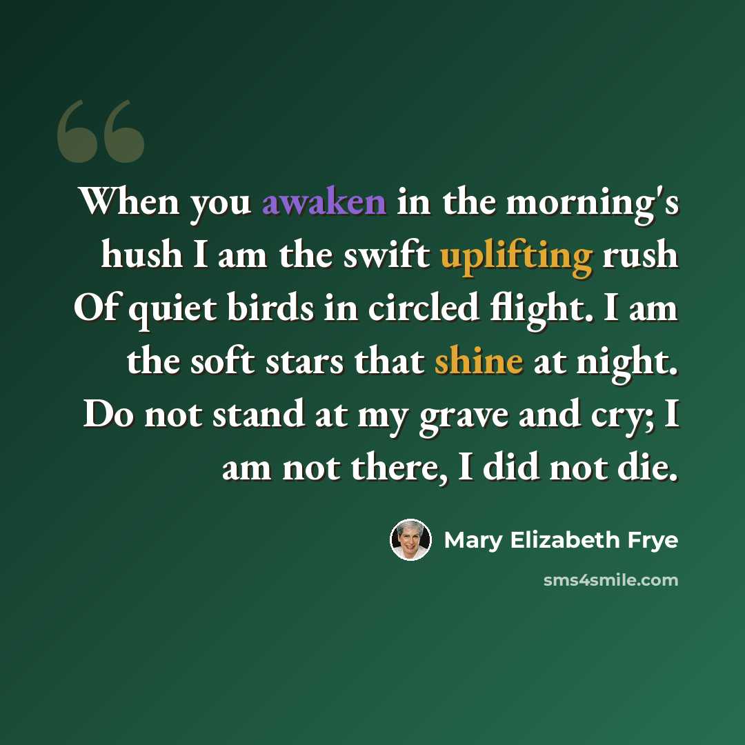 “When you awaken in the morning's hush I am the swift uplifting rush Of quiet birds in circled flight. I am the soft stars that shine at night. Do not stand at my grave and cry; I am not there, I did not die.” quote by Mary Elizabeth Frye