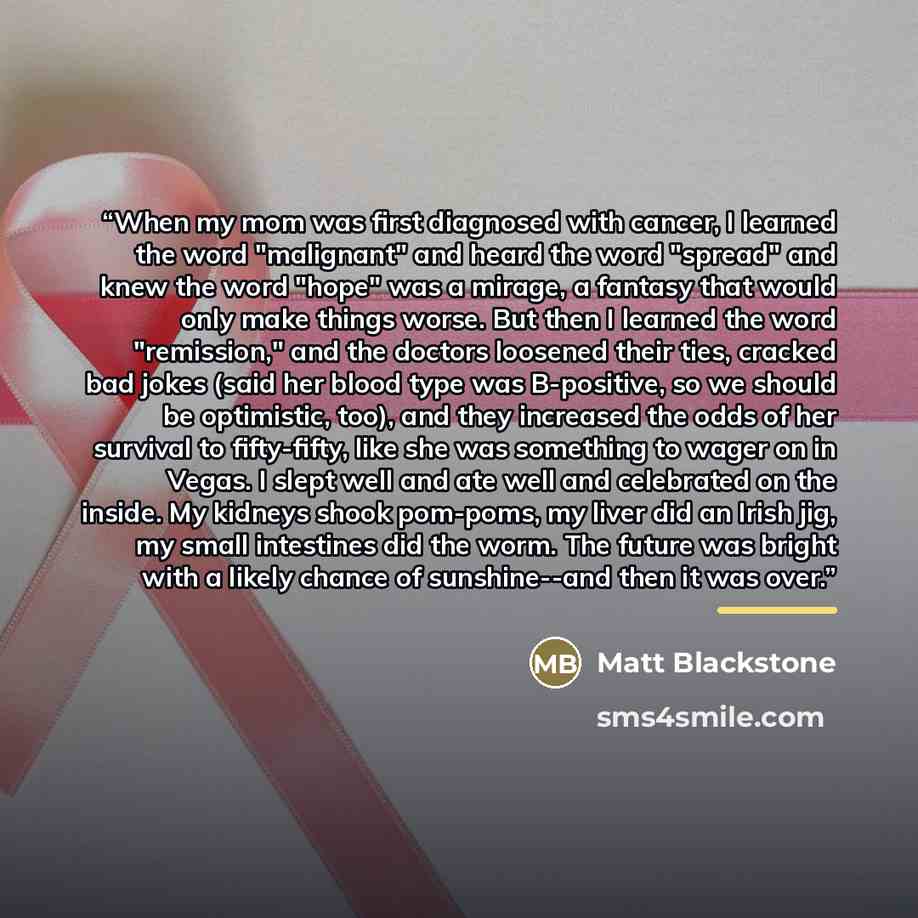 “When my mom was first diagnosed with cancer, I learned the word "malignant" and heard the word "spread" and knew the word "hope" was a mirage, a fantasy that would only make things worse. But then I learned the word "remission," and the doctors loosened their ties, cracked bad jokes (said her…” quote by Matt Blackstone