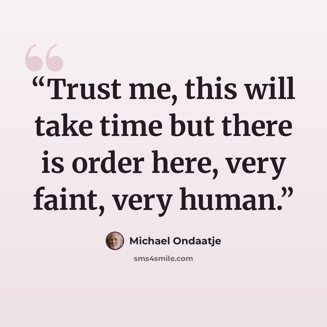 “Trust me, this will take time but there is order here, very faint, very human.” quote by Michael Ondaatje