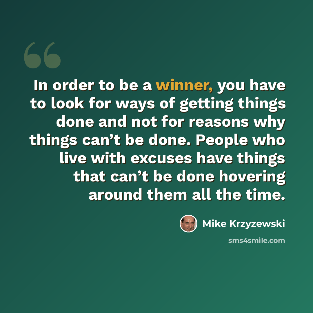“In order to be a winner, you have to look for ways of getting things done and not for reasons why things can’t be done. People who live with excuses have things that can’t be done hovering around them all the time.” quote by Mike Krzyzewski