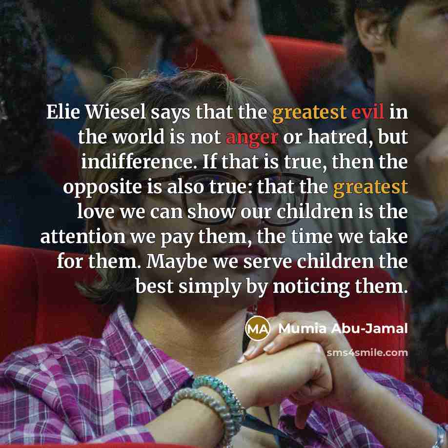 “Elie Wiesel says that the greatest evil in the world is not anger or hatred, but indifference. If that is true, then the opposite is also true: that the greatest love we can show our children is the attention we pay them, the time we take for them. Maybe we serve children the best simply by…” quote by Mumia Abu-Jamal