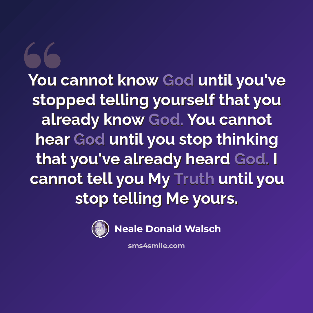 “You cannot know God until you've stopped telling yourself that you already know God. You cannot hear God until you stop thinking that you've already heard God. I cannot tell you My Truth until you stop telling Me yours.” quote by Neale Donald Walsch