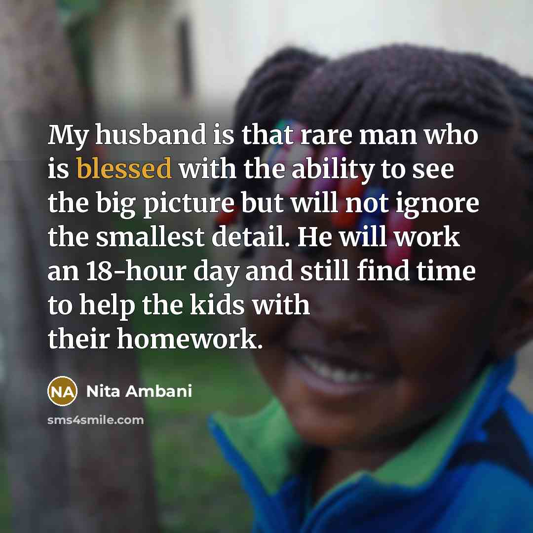 “My husband is that rare man who is blessed with the ability to see the big picture but will not ignore the smallest detail. He will work an 18-hour day and still find time to help the kids with their homework.” quote by Nita Ambani