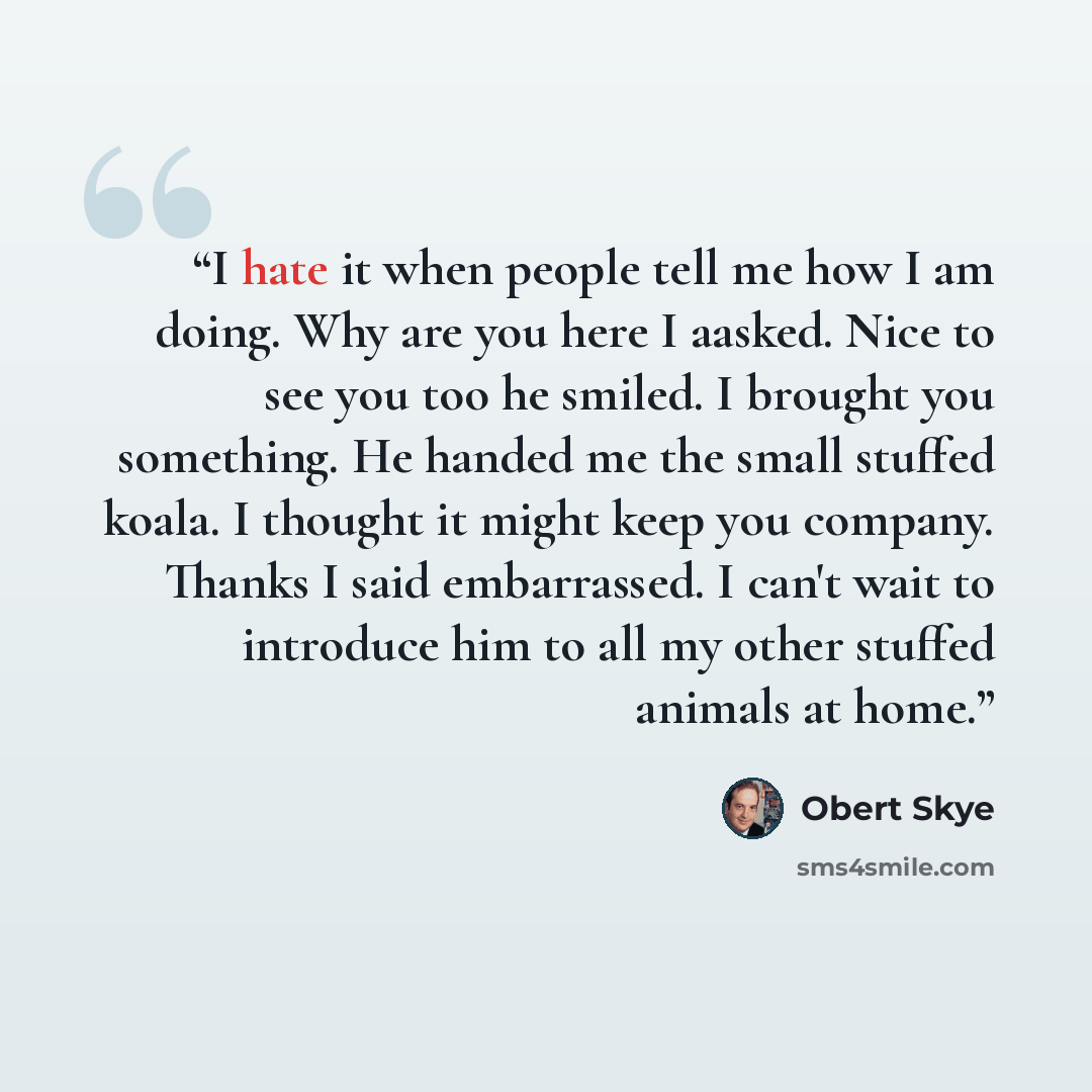 “I hate it when people tell me how I am doing. Why are you here I aasked. Nice to see you too he smiled. I brought you something. He handed me the small stuffed koala. I thought it might keep you company. Thanks I said embarrassed. I can't wait to introduce him to all my other stuffed animals at…” quote by Obert Skye