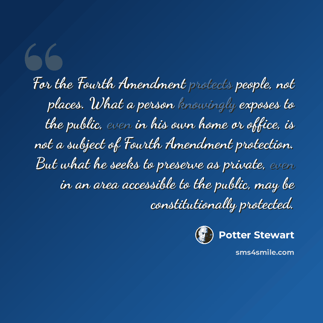 “For the Fourth Amendment protects people, not places. What a person knowingly exposes to the public, even in his own home or office, is not a subject of Fourth Amendment protection. But what he seeks to preserve as private, even in an area accessible to the public, may be constitutionally protected.” quote by Potter Stewart