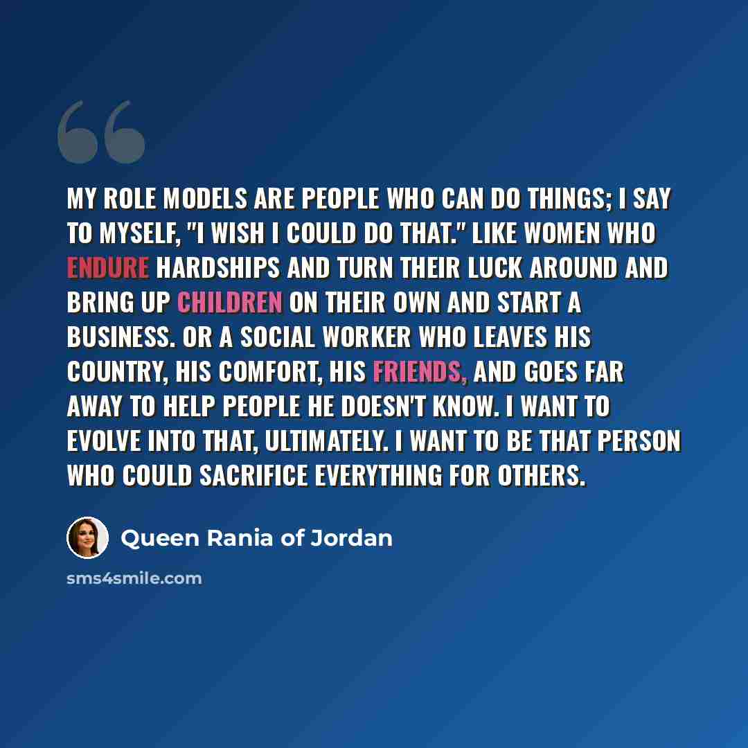 “My role models are people who can do things; I say to myself, "I wish I could do that." Like women who endure hardships and turn their luck around and bring up children on their own and start a business. Or a social worker who leaves his country, his comfort, his friends, and goes far away to help…” quote by Queen Rania of Jordan