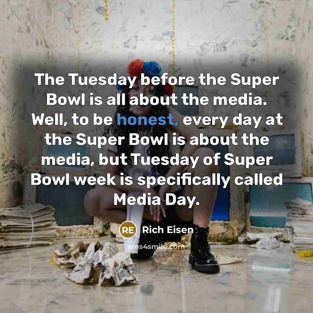 “The Tuesday before the Super Bowl is all about the media. Well, to be honest, every day at the Super Bowl is about the media, but Tuesday of Super Bowl week is specifically called Media Day.” quote by Rich Eisen