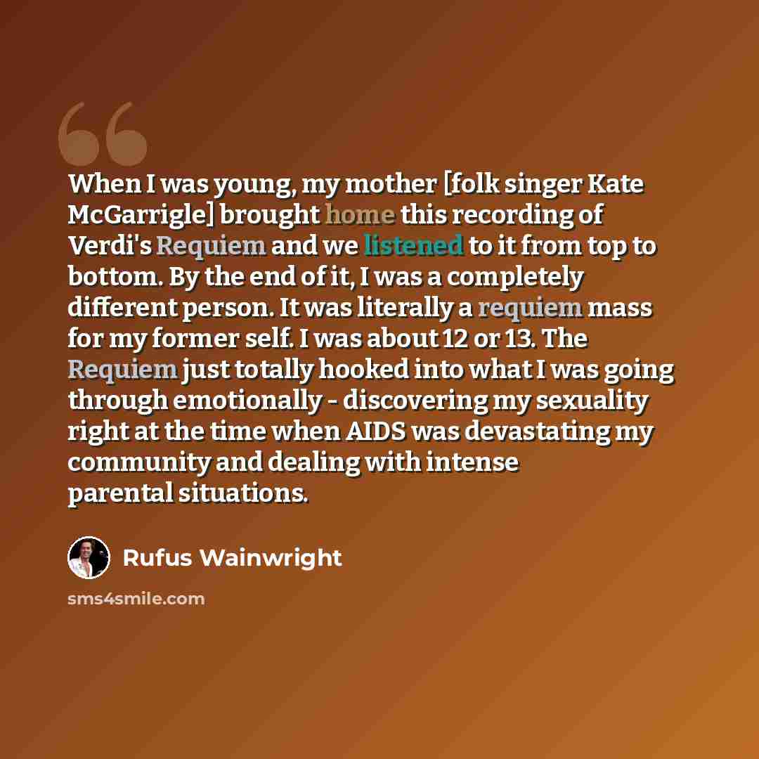 “When I was young, my mother [folk singer Kate McGarrigle] brought home this recording of Verdi's Requiem and we listened to it from top to bottom. By the end of it, I was a completely different person. It was literally a requiem mass for my former self. I was about 12 or 13. The Requiem just…” quote by Rufus Wainwright