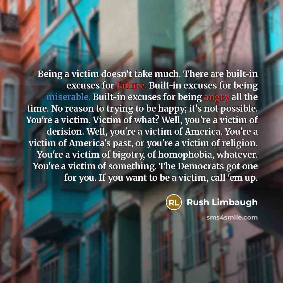 “Being a victim doesn't take much. There are built-in excuses for failure. Built-in excuses for being miserable. Built-in excuses for being angry all the time. No reason to trying to be happy; it's not possible. You're a victim. Victim of what? Well, you're a victim of derision. Well, you're a…” quote by Rush Limbaugh
