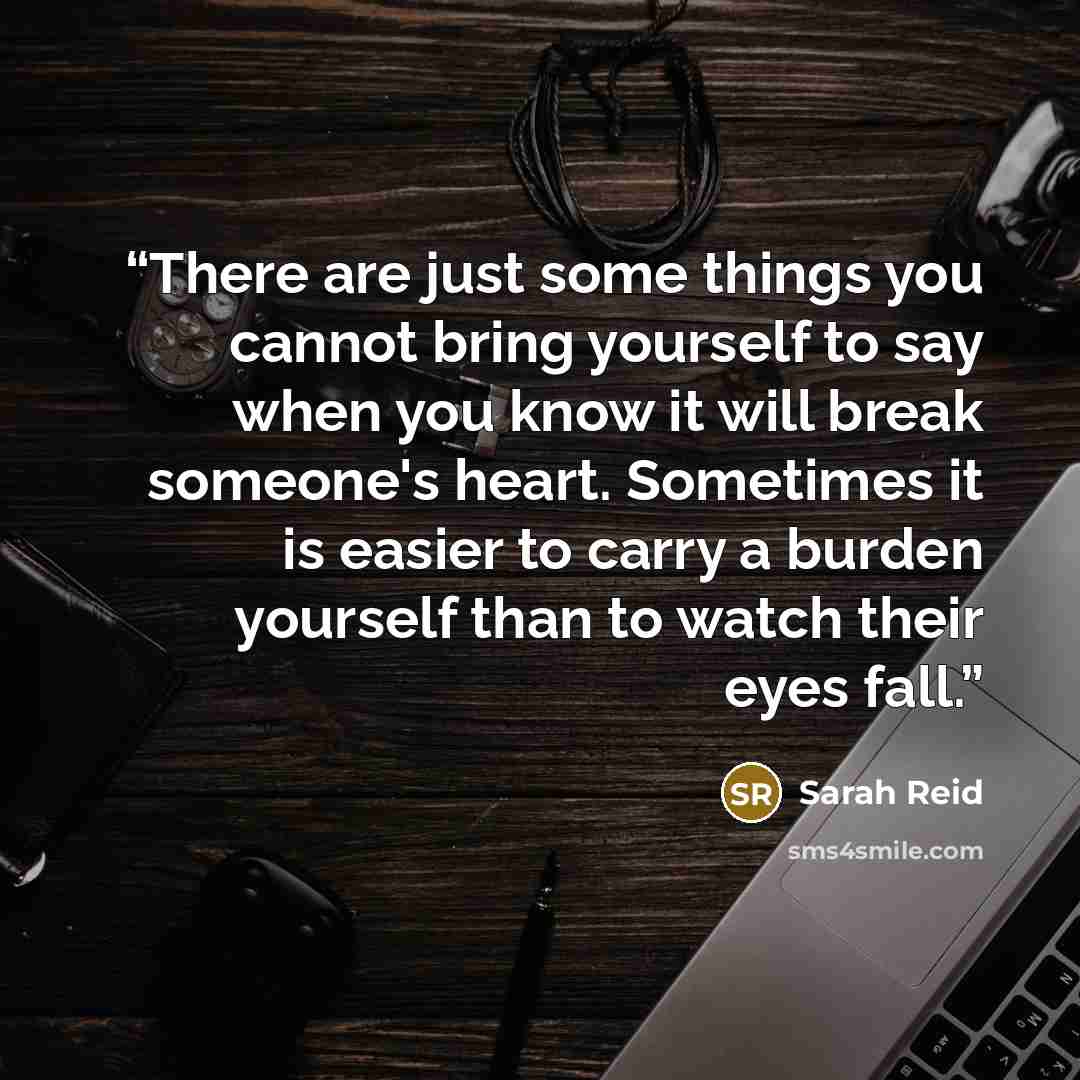 “There are just some things you cannot bring yourself to say when you know it will break someone's heart. Sometimes it is easier to carry a burden yourself than to watch their eyes fall.” quote by Sarah Reid