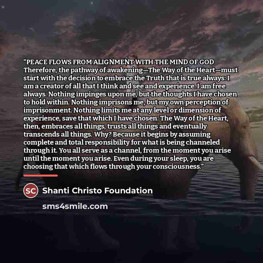 “PEACE FLOWS FROM ALIGNMENT WITH THE MIND OF GOD Therefore, the pathway of awakening—The Way of the Heart—must start with the decision to embrace the Truth that is true always: I am a creator of all that I think and see and experience. I am free always. Nothing impinges upon me, but the thoughts I…” quote by Shanti Christo Foundation
