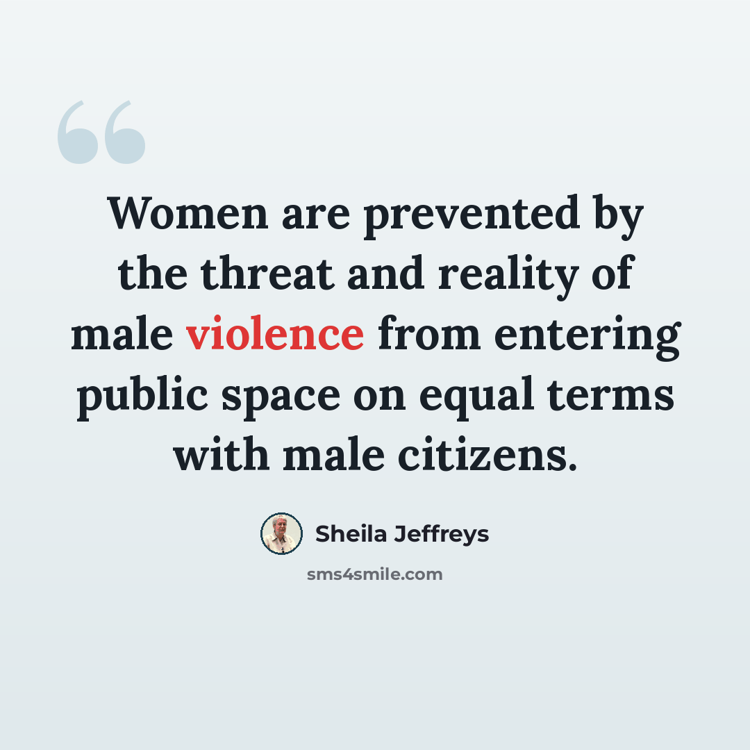 “Women are prevented by the threat and reality of male violence from entering public space on equal terms with male citizens.” quote by Sheila Jeffreys