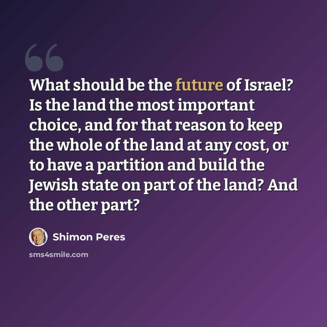 “What should be the future of Israel? Is the land the most important choice, and for that reason to keep the whole of the land at any cost, or to have a partition and build the Jewish state on part of the land? And the other part?” quote by Shimon Peres