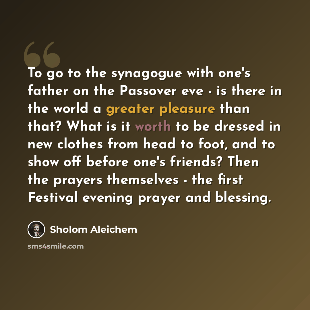 “To go to the synagogue with one's father on the Passover eve - is there in the world a greater pleasure than that? What is it worth to be dressed in new clothes from head to foot, and to show off before one's friends? Then the prayers themselves - the first Festival evening prayer and blessing.” quote by Sholom Aleichem